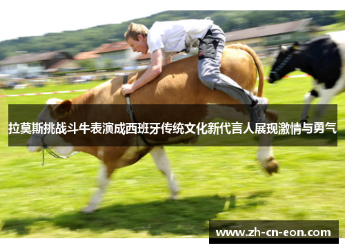 拉莫斯挑战斗牛表演成西班牙传统文化新代言人展现激情与勇气 拉莫斯挑战斗牛表演成西班牙传统文化新代言人展现激情与勇气