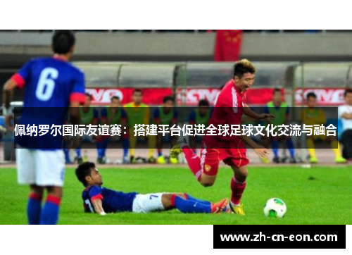 佩纳罗尔国际友谊赛:搭建平台促进全球足球文化交流与融合 佩纳罗尔国际友谊赛:搭建平台促进全球足球文化交流与融合