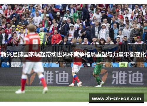 新兴足球国家崛起带动世界杯竞争格局重塑与力量平衡变化 新兴足球国家崛起带动世界杯竞争格局重塑与力量平衡变化