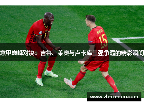 意甲巅峰对决:吉鲁、莱奥与卢卡库三强争霸的精彩瞬间 意甲巅峰对决:吉鲁、莱奥与卢卡库三强争霸的精彩瞬间