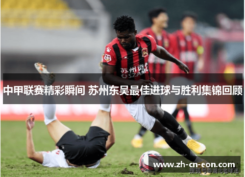 中甲联赛精彩瞬间 苏州东吴最佳进球与胜利集锦回顾 中甲联赛精彩瞬间 苏州东吴最佳进球与胜利集锦回顾