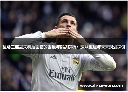 皇马三连冠失利后面临的困境与挑战解析:球队重建与未来规划探讨 皇马三连冠失利后面临的困境与挑战解析:球队重建与未来规划探讨