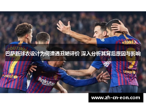 巴萨新球衣设计为何遭遇丑陋评价 深入分析其背后原因与影响 巴萨新球衣设计为何遭遇丑陋评价 深入分析其背后原因与影响