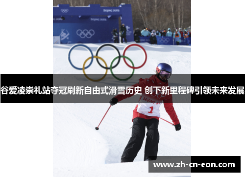 谷爱凌崇礼站夺冠刷新自由式滑雪历史 创下新里程碑引领未来发展 谷爱凌崇礼站夺冠刷新自由式滑雪历史 创下新里程碑引领未来发展