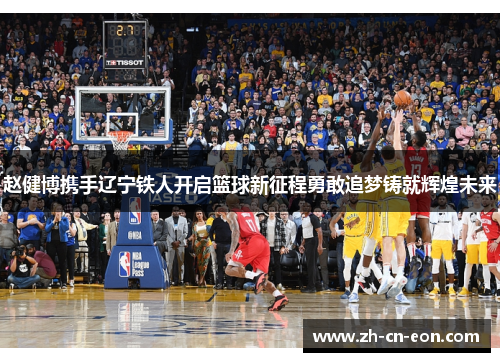 赵健博携手辽宁铁人开启篮球新征程勇敢追梦铸就辉煌未来 赵健博携手辽宁铁人开启篮球新征程勇敢追梦铸就辉煌未来
